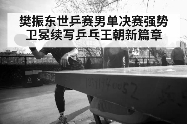 樊振东世乒赛男单决赛强势卫冕续写乒乓王朝新篇章