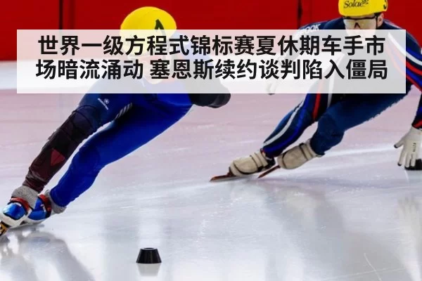 世界一级方程式锦标赛夏休期车手市场暗流涌动 塞恩斯续约谈判陷入僵局