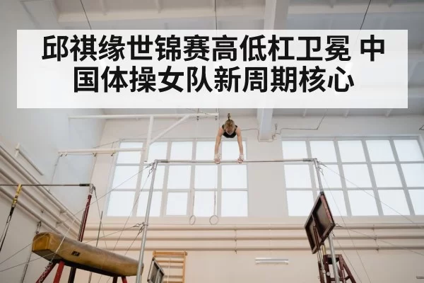 邱祺缘世锦赛高低杠卫冕 中国体操女队新周期核心