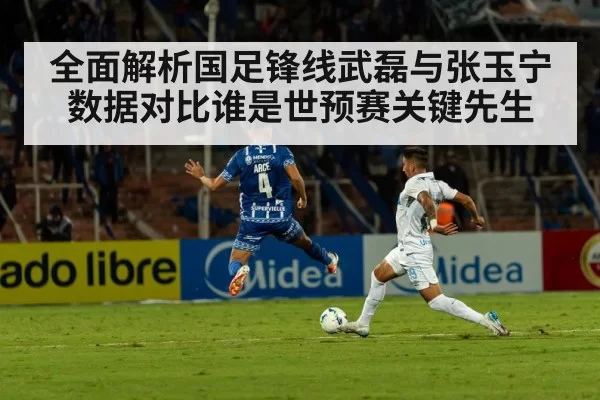 全面解析国足锋线武磊与张玉宁数据对比谁是世预赛关键先生