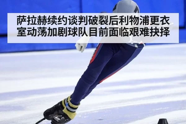 萨拉赫续约谈判破裂后利物浦更衣室动荡加剧球队目前面临艰难抉择